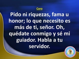 Coro
Pido ni riquezas, fama u
honor; lo que necesito es
más de ti, señor. Oh,
quédate conmigo y sé mi
guiador. Habla a tu
servidor.
 