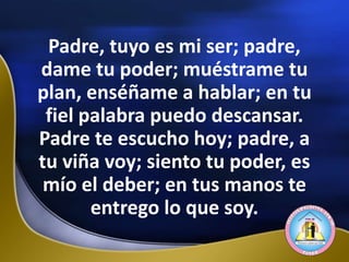 Padre, tuyo es mi ser; padre,
dame tu poder; muéstrame tu
plan, enséñame a hablar; en tu
fiel palabra puedo descansar.
Padre te escucho hoy; padre, a
tu viña voy; siento tu poder, es
mío el deber; en tus manos te
entrego lo que soy.
 
