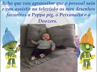 Acho que vou aproveitar que o pessoal saiu
e vou assistir na televisão os meu desenhos
favoritos a Peppa pig, o Peixonalta e o
Doozers.
 