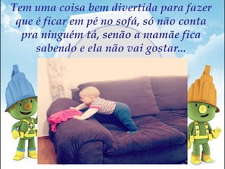 Tem uma coisa bem divertida para fazer
que é ficar em pé no sofá, só não conta
pra ninguém tá, senão a mamãe fica
sabendo e ela não vai gostar...
 