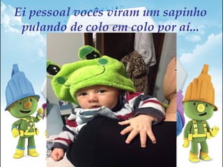 Ei pessoal vocês viram um sapinho
pulando de colo em colo por aí...
 