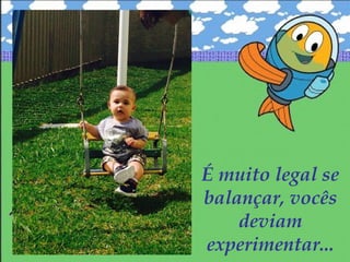É muito legal se
balançar, vocês
deviam
experimentar...
 