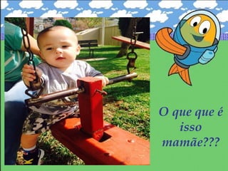O que que é
isso
mamãe???
 