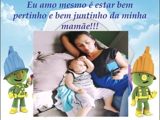 Eu amo mesmo é estar bem
pertinho e bem juntinho da minha
mamãe!!!
 