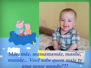 Mãe, mãe, mamamamãe, manhe,
mamãe... Você sabe quem mais te
ama nesse mundo???
 