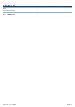 NOME
NATANAEL BRAZ DA SILVA

NOME
SILVANA MARIA DA SILVA

NOME
THALÍA MARIA DOS ANJOS




terça-feira, 29 de março de 2011   Página 2 de 2
 