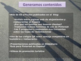 Generamos contenidos

•Más de 60 artículos publicados en el blog:

   -Análisis sobre páginas web de alojamientos y
   restaurantes en España
   -¿Por qué las familias son buenos clientes?
   -Traducción nuevos términos de uso de Pinterest
   -Las 5 preguntas y respuestas más frecuentes
   sobre las hojas de reclamaciones

•Uso de los códigos QR como ventaja competitiva en
hostelería y restauración

•Presentaciones publicadas en Slideshare:
“Guía para Pinterest en Español”

•Vídeos de promoción turística
 