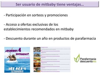 Ser usuario de mitbaby tiene ventajas…

- Participación en sorteos y promociones

- Acceso a ofertas exclusivas de los
establecimientos recomendados en mitbaby

- Descuento durante un año en productos de parafarmacia
 