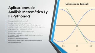 Aplicaciones de
Análisis Matemático I y
II (Python-R)
• Recta tangente a la lemniscata de Bernoulli
• alfa=seq(0,2*pi,0.01) # asigna valores al parámetro
• x=cos(alfa)/(1+sin(alfa)**2) # define la variable x en función del parámetro
• y=cos(alfa)*sin(alfa)/(1+sin(alfa)**2)# define la variable y en función del parámetro
• par(bg = "papayawhip") # establece el color del fondo
• plot(x,y,lwd=2,type="l",col="royalblue1") # grafica la curva
• abline(0,0) ;segments(0,-1,0,1)
• rtx=seq(-1,1,0.1)*(x[472]-x[471])/0.01+x[471] # calcula una aproximación de la
derivada cerca del origen
• rty=seq(-1,1,0.1)*(y[472]-y[471])/0.01+y[471]
• points(rtx,rty,col="seagreen",type="l",lwd=2) # superpone la recta tangente
• title("Lemniscata de Bernoulli")
 
