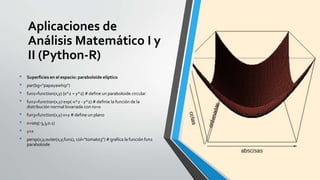Aplicaciones de
Análisis Matemático I y
II (Python-R)
• Superficies en el espacio: paraboloide elíptico
• par(bg="papayawhip")
• fun1=function(x,y) {x^2 + y^2} # define un paraboloide circular
• fun2=function(x,y) exp(-x^2 - y^2) # definie la función de la
distribución normal bivariada con ro=0
• fun3=function(x,y) x+y # define un plano
• x=seq(-3,3,0.1)
• y=x
• persp(x,y,outer(x,y,fun1), col="tomato3") # grafica la función fun1
paraboloide
 