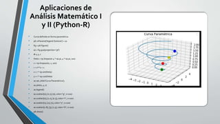 Aplicaciones de
Análisis Matemático I
y II (Python-R)
• Curva definida en forma paramétrica
• plt.rcParams['legend.fontsize'] = 10
• fig = plt.figure()
• ax = fig.gca(projection='3d')
• # x, y, z
• theta = np.linspace(-4 * np.pi, 4 * np.pi, 100)
• z = np.linspace(0, 2, 100)
• r = z**2 + 1
• x = r * np.sin(theta)
• y = r * np.cos(theta)
• ax.set_title('Curva Paramétrica');
• ax.plot(x, y, z)
• ax.legend()
• ax.scatter([0], [0.7], [0], color="g", s=100)
• ax.scatter([0], [1.2], [0.5], color="r", s=100)
• ax.scatter([1], [2], [1], color="y", s=100)
• ax.scatter([1.8], [3], [1.5], color="b", s=100)
• plt.show()
 