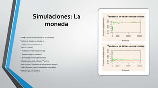 Simulaciones: La
moneda
•### Simulación de la tirada de una moneda
•exitos=0; tiradas=0; prob.est=0
•tiradas=rbinom(10000,1,0.5)
•for(i in 1:1000){
• exitos[i]=sum(tiradas[1:(i*10)])
• ensayos=seq(10,10000,10)
• prob.est[i]= exitos[i]/ensayos[i]}
•plot(ensayos,prob.est,type="l",col=3,
•lwd=1,main="Tendencia de la frecuencia relativa",
•xlab="Ensayos",ylab="Probabilidad estimada")
•abline(0.5,0,col=2,lwd=1)
 