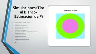 Simulaciones:Tiro
al Blanco-
Estimación de Pi
• n=100000; x1=runif(n,-1,1) ; x2=runif(n,-1,1); color=0
• for (i in 1:n){
• if (x1[i]^2+x2[i]^2<1/3) {color[i]="orchid2" }
• else if (x1[i]^2+x2[i]^2<1) {color[i]="chartreuse"}
• else {color[i]="cadetblue1"}}
• windows(width=6.5, height=6.5, rescale="fit")
• plot(x1,x2,col=color,xlab="",ylab="",main=paste("Tiro al blanco, n=",n), axes=F)
• prob.blanco=sum(color=="orchid2")/n
• prob.cerca=sum(color=="chartreuse")/n
• prob.fallo=sum(color=="cadetblue1")/n
• salida=list("Probabilidad de tiro al blanco"=prob.blanco,
• "Probabilidad de tiro cerca del blanco"=prob.cerca,
• "Probabilidad de tiro fallido"=prob.fallo)
• salida
 