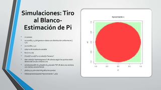 Simulaciones:Tiro
al Blanco-
Estimación de Pi
• n=100000
• x1=runif(n,-1,1) # genera n datos con distribución uniforme en [-
1,1]
• x2=runif(n,-1,1)
• color=0 # inicializa la variable
• for (i in 1:n){
• if (x1[i]^2+x2[i]^2<1) color[i]="brown1"
• else color[i]="darkseagreen1"} # colorea según los puntos estén
dentro del círculo unitario o no
• windows(width=6.5,height=6.5,rescale="fit") # abre una ventana
con ciertas características
• plot(x1,x2,col=color) # grafica los puntos
• title(expression(paste("Aproximando ", pi)))
 