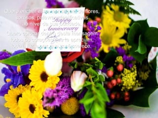 Quero encher essa mensagem de flores, sorrisos, palavras significativas ao nível da sua bondade. Quero colocar dentro desta mensagem todos os corações que te apreciam, toda a luz e paz que você merece.  