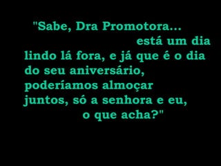 "Sabe, Dra Promotora...
está um dia
lindo lá fora, e já que é o dia
do seu aniversário,
poderíamos almoçar
juntos, só a senhora e eu,
o que acha?"
 