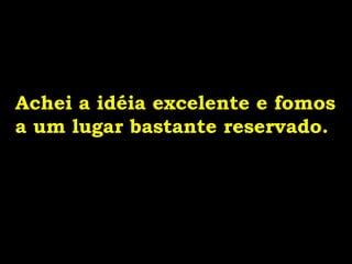 Achei a idéia excelente e fomos
a um lugar bastante reservado.
 