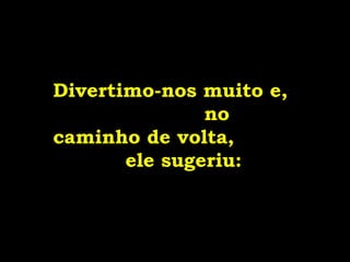Divertimo-nos muito e,
no
caminho de volta,
ele sugeriu:
 