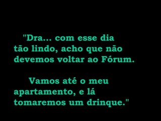 "Dra... com esse dia
tão lindo, acho que não
devemos voltar ao Fórum.
Vamos até o meu
apartamento, e lá
tomaremos um drinque."
 