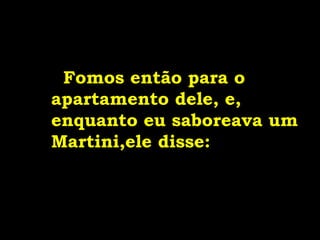 Fomos então para o
apartamento dele, e,
enquanto eu saboreava um
Martini,ele disse:
 