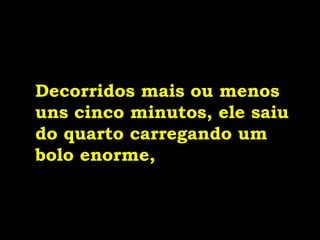 Decorridos mais ou menos
uns cinco minutos, ele saiu
do quarto carregando um
bolo enorme,
 