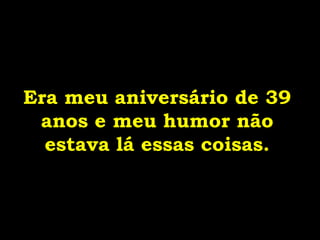 Era meu aniversário de 39
anos e meu humor não
estava lá essas coisas.
 