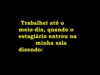 Trabalhei até o
meio-dia, quando o
estagiário entrou na
minha sala
dizendo:
 