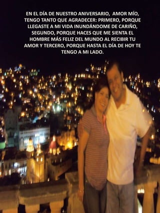 EN EL DÍA DE NUESTRO ANIVERSARIO, AMOR MÍO,
TENGO TANTO QUE AGRADECER: PRIMERO, PORQUE
LLEGASTE A MI VIDA INUNDÁNDOME DE CARIÑO,
SEGUNDO, PORQUE HACES QUE ME SIENTA EL
HOMBRE MÁS FELIZ DEL MUNDO AL RECIBIR TU
AMOR Y TERCERO, PORQUE HASTA EL DÍA DE HOY TE
TENGO A MI LADO.

 