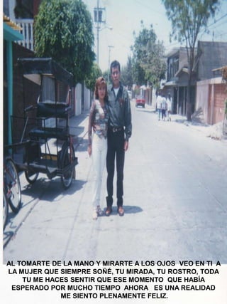 AL TOMARTE DE LA MANO Y MIRARTE A LOS OJOS VEO EN TI A
LA MUJER QUE SIEMPRE SOÑÉ, TU MIRADA, TU ROSTRO, TODA
TU ME HACES SENTIR QUE ESE MOMENTO QUE HABÍA
ESPERADO POR MUCHO TIEMPO AHORA ES UNA REALIDAD
ME SIENTO PLENAMENTE FELIZ.

 