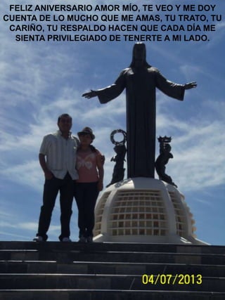 FELIZ ANIVERSARIO AMOR MÍO, TE VEO Y ME DOY
CUENTA DE LO MUCHO QUE ME AMAS, TU TRATO, TU
CARIÑO, TU RESPALDO HACEN QUE CADA DÍA ME
SIENTA PRIVILEGIADO DE TENERTE A MI LADO.

 