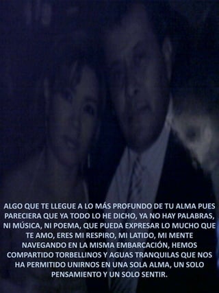 ALGO QUE TE LLEGUE A LO MÁS PROFUNDO DE TU ALMA PUES
PARECIERA QUE YA TODO LO HE DICHO, YA NO HAY PALABRAS,
NI MÚSICA, NI POEMA, QUE PUEDA EXPRESAR LO MUCHO QUE
TE AMO, ERES MI RESPIRO, MI LATIDO, MI MENTE
NAVEGANDO EN LA MISMA EMBARCACIÓN, HEMOS
COMPARTIDO TORBELLINOS Y AGUAS TRANQUILAS QUE NOS
HA PERMITIDO UNIRNOS EN UNA SOLA ALMA, UN SOLO
PENSAMIENTO Y UN SOLO SENTIR.

 
