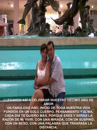 LLEGANDO ASÍ A CELEBRAR NUESTRO DECIMO AÑO DE
AMOR
UN FABULOSO AÑO, INICIO DE TODA NUESTRA VIDA
FUNDIDA EN UN SOLO CUERPO, PENSAMIENTO Y ALMA,
CADA DÍA TE QUIERO MÁS, PORQUE ERES Y SERÁS LA
RAZÓN DE MI VIVIR. CON UNA MIRADA, CON UN SUSPIRO,
CON UN BESO, CON UNA PALABRA QUE TRASPASA LA
DISTANCIA.

 