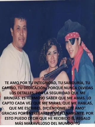 TE AMO POR TU INTEGRIDAD, TU SABIDURÍA, TU
CARIÑO, TU DEDICACIÓN; PORQUE NUNCA OLVIDAS
LOS DETALLES, POR LA SEGURIDAD QUE ME
BRINDAS. ES HERMOSO SABER QUE ME AMAS. LO
CAPTO CADA VEZ QUE ME MIRAS, QUE ME HABLAS,
QUE ME ESCRIBES, DICIÉNDOME: "TE AMO"
GRACIAS POR ENTREGARTE A MÍ PLENAMENTE. POR
ESTO PUEDO DECIR QUE HE RECIBIDO EL REGALO
MÁS MARAVILLOSO DEL MUNDO: TÚ

 