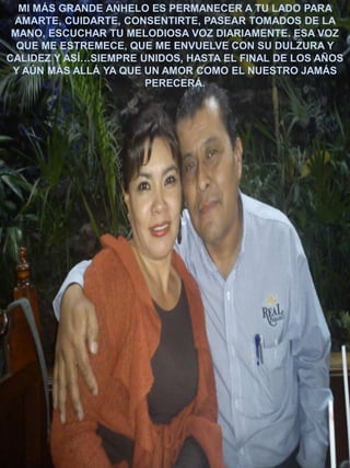 MI MÁS GRANDE ANHELO ES PERMANECER A TU LADO PARA
AMARTE, CUIDARTE, CONSENTIRTE, PASEAR TOMADOS DE LA
MANO, ESCUCHAR TU MELODIOSA VOZ DIARIAMENTE. ESA VOZ
QUE ME ESTREMECE, QUE ME ENVUELVE CON SU DULZURA Y
CALIDEZ Y ASÍ…SIEMPRE UNIDOS, HASTA EL FINAL DE LOS AÑOS
Y AÚN MÁS ALLÁ YA QUE UN AMOR COMO EL NUESTRO JAMÁS
PERECERÁ.

 