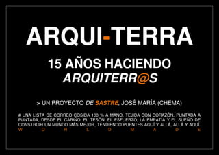 ARQUI-TERRA
15 AÑOS HACIENDO
ARQUITERR@S
> UN PROYECTO DE SASTRE, JOSÉ MARÍA (CHEMA)
# UNA LISTA DE CORREO COSIDA 100 % A MANO, TEJIDA CON CORAZÓN, PUNTADA A
PUNTADA, DESDE EL CARIÑO, EL TESÓN, EL ESFUERZO, LA EMPATÍA Y EL SUEÑO DE
CONSTRUIR UN MUNDO MÁS MEJOR, TENDIENDO PUENTES AQUÍ Y ALLÁ, ALLÁ Y AQUÍ.
W O R L D M A D E
 
