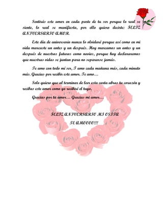 Sentirás este amor en cada parte de tu ser porque lo real se
siente, lo real se manifiesta, por ello quiero decirte: FELIZ
ANIVERSARIO AMOR.

     Este día de aniversario nunca lo olvidaré porque así como en mi
vida marcaste un antes y un después. Hoy marcamos un antes y un
después de nuestros futuros como novios, porque hoy declararemos
que nuestras vidas se juntan para no separarse jamás.

     Te amo con todo mí ser, T amo cada mañana más, cada minuto
más. Gracias por recibir este amor. Te amo…

      Solo quiero que al terminar de leer esta carta abras tu corazón y
recibas este amor como yo recibiré el tuyo.

     Gracias por tu amor… Gracias mi amor…



                 FELIZ ANIVERSARIO MI OSITA

                            TE AMOOOO!!!
 