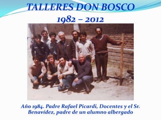 TALLERES DON BOSCO
       1982 – 2012




Año 1984. Padre Rafael Picardi, Docentes y el Sr.
  Benavídez, padre de un alumno albergado
 