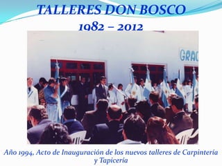 TALLERES DON BOSCO
               1982 – 2012




Año 1994, Acto de Inauguración de los nuevos talleres de Carpintería
                           y Tapicería
 