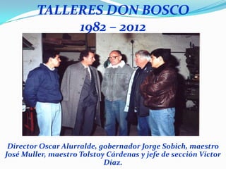 TALLERES DON BOSCO
              1982 – 2012




 Director Oscar Alurralde, gobernador Jorge Sobich, maestro
José Muller, maestro Tolstoy Cárdenas y jefe de sección Víctor
                            Díaz.
 