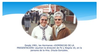 Desde 1981, las Hermanas «DOMINICAS DE LA
PRESENTACIÓN» asumen la dirección de Fe y Alegría 10, en la
persona de la Hna. Úrsula Gonzales.
 