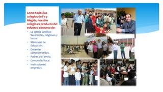 Como todos los
colegios de Fe y
Alegría, nuestro
colegio es producto del
esfuerzo conjunto de:
 La Iglesia Católica:
Sacerdotes, religiosos y
laicos.
 Ministerio de
Educación.
 Docentes
comprometidos.
 Padres de Familia.
 Comunidad local.
 Instituciones/
empresas.
 