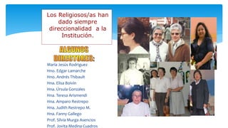  María Jesús Rodriguez
 Hno. Edgar Lamarche
 Hno. Andrés Thibault
 Hna. Elisa Boivin
 Hna. Úrsula Gonzales
 Hna. Teresa Arismendi
 Hna. Amparo Restrepo
 Hna. Judith Restrepo M.
 Hna. Fanny Gallego
 Prof. Silvia Murga Asencios
 Prof. Jovita Medina Cuadros
Los Religiosos/as han
dado siempre
direccionalidad a la
Institución.
 