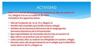 ACTIVIDAD
Hacer un resumen de la historia de nuestros 48 años de nuestra I.E
Fe y Alegría nº10 en su cuaderno de taller.
Considerar los siguientes datos:
• Año de Fundación de la I.E. Fe y Alegría 10
• Nombre del sacerdote que fundó nuestro colegio
• Nombre de las Hermanas Directoras de la congregación
Hermanas Dominicas de la Presentación.
• Que especialidades de formación técnica hay en nuestra I.E
• Que valores se practican más en nuestra I.E.
• Cada cuantos años se realizan las olimpiadas en nuestro colegio.
• Durante estos año de permanencia en el colegio que te identifica
como alumno de Fe y Alegría 10.
 