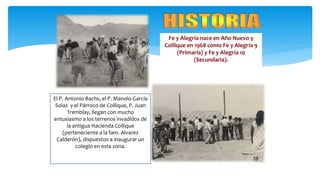Fe y Alegría nace en Año Nuevo y
Collique en 1968 como Fe y Alegría 9
(Primaria) y Fe y Alegría 10
(Secundaria).
El P. Antonio Bachs, el P. Manolo García
Solaz y el Párroco de Collique, P. Juan
Tremblay, llegan con mucho
entusiasmo a los terrenos invadidos de
la antigua Hacienda Collique
(perteneciente a la fam. Alvarez
Calderón), dispuestos a inaugurar un
colegio en esta zona.
 