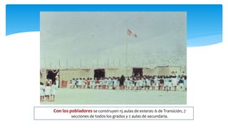  Con los pobladores se construyen 15 aulas de esteras: 6 de Transición, 7
secciones de todos los grados y 2 aulas de secundaria.
 