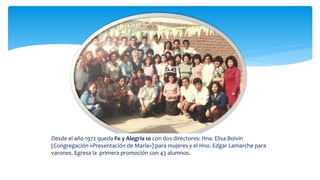 Desde el año 1972 queda Fe y Alegría 10 con dos directores: Hna. Elisa Boivin
(Congregación «Presentación de María») para mujeres y el Hno. Edgar Lamarche para
varones. Egresa la primera promoción con 43 alumnos.
 