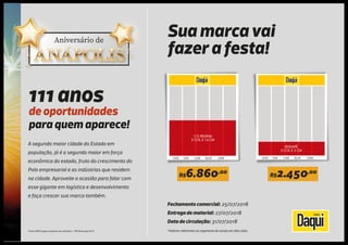 Fonte: IBGE/órgãos estaduais de estatística – PIB Municipal 2015.
Fechamento comercial: 25/07/2018
Entrega de material: 27/07/2018
Data de circulação: 31/07/2018
*Valores referentes ao segmento de varejo em dias úteis
111 anos
de oportunidades
para quem aparece!
A segunda maior cidade do Estado em
população, já é a segunda maior em força
econômica do estado, fruto do crescimento do
Polo empresarial e as indústrias que residem
na cidade. Aproveite a ocasião para falar com
esse gigante em logística e desenvolvimento
e faça crescer sua marca também.
Sua marca vai
fazer a festa!
4,8CM 10CM 15,2CM 20,6CM 25,8CM
RODAPÉ
5 COL X 5 CM
4,8CM 10CM 15,2CM 20,6CM 25,8CM
1/2 PÁGINA
5 COL X 14 CM
R$6.860,00
R$2.450,00
 