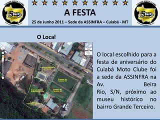 A FESTA25 de Junho 2011 – Sede da ASSINFRA – Cuiabá - MTO LocalO local escolhido para a festa de aniversário do Cuiabá Moto Clube foi a sede da ASSINFRA na Av. Beira Rio, S/N, próximo ao museu histórico no bairro Grande Terceiro. 
