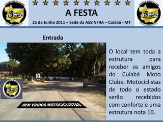 A FESTA25 de Junho 2011 – Sede da ASSINFRA – Cuiabá - MTEntradaO local tem toda a estrutura para receber os amigos do Cuiabá Moto Clube. Motociclistas de todo o estado serão recebidos com conforte e uma estrutura nota 10. 