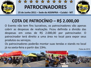PATROCINADORES25 de Junho 2011 – Sede da ASSINFRA – Cuiabá - MTCOTA DE PATROCÍNIO – R$ 2.000,00O Evento não tem fins lucrativos, os patrocinadores vão apenas cobrir as despesas de realização. Ficou definida a divisão das despesas em cotas de R$ 2.000,00 por patrocinador. O patrocinador terá direito a uma área no local para expor seus produtos ou serviços. Os patrocinadores poderão montar suas tendas e stands no local já na sexta-feira a partir das 13Hs. Fotos de 2010